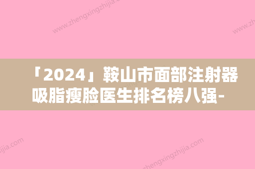 「2024」鞍山市面部注射器吸脂瘦脸医生排名榜八强-鞍山市面部注射器吸脂瘦脸医生