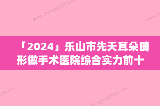 「2024」乐山市先天耳朵畸形做手术医院综合实力前十口碑排行榜实力碾压(乐山市先天耳朵畸形做手术整形医院)