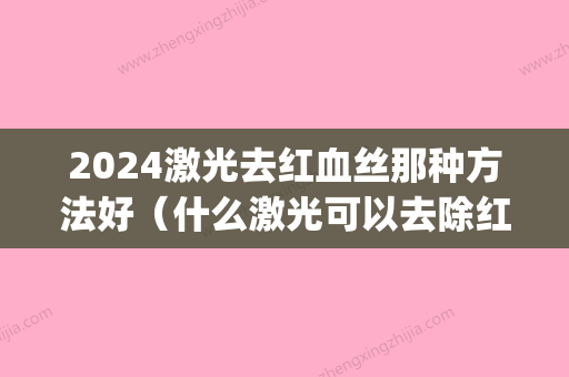 2024激光去红血丝那种方法好（什么激光可以去除红血丝）(红血丝用什么激光)