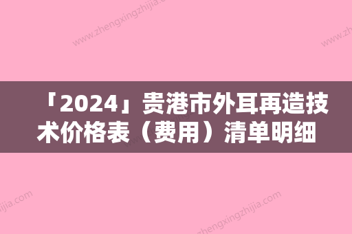 「2024」贵港市外耳再造技术价格表（费用）清单明细-贵港市外耳再造技术价格行情