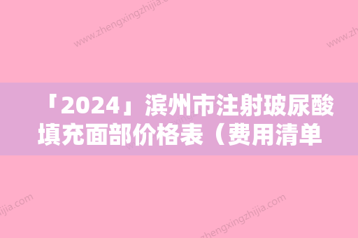 「2024」滨州市注射玻尿酸填充面部价格表（费用清单）全新发布-滨州市注射玻尿酸填充面部价格为什么会那么高呢