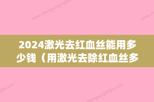 2024激光去红血丝能用多少钱（用激光去除红血丝多少钱）(激光治疗红血丝大概需要多少钱)