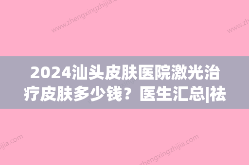 2024汕头皮肤医院激光治疗皮肤多少钱？医生汇总|祛斑术后果自然不？