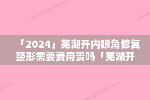 「2024」芜湖开内眼角修复整形需要费用贵吗「芜湖开内眼角修复价格会比较贵吗」