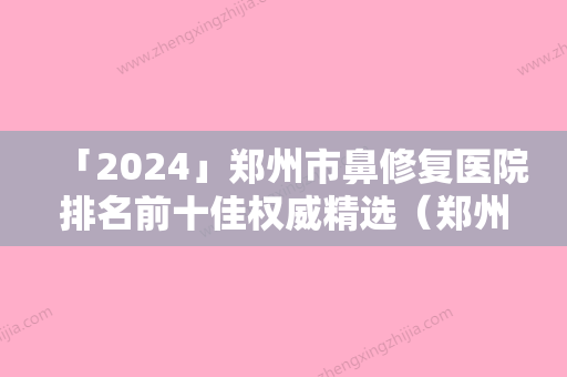 「2024」郑州市鼻修复医院排名前十佳权威精选（郑州市鼻修复整形医院）