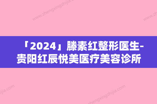 「2024」滕素红整形医生-贵阳红辰悦美医疗美容诊所滕素红医生去疤生肌从评价及价格看选他们真不后悔