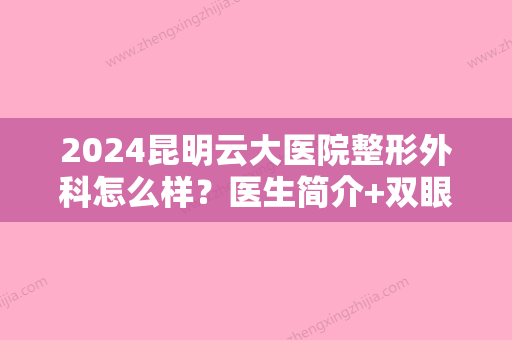 2024昆明云大医院整形外科怎么样？医生简介+双眼皮案例+价格表2024