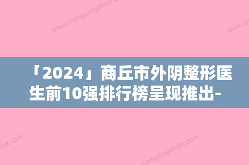 「2024」商丘市外阴整形医生前10强排行榜呈现推出-肖立彬医生这份名单看了不亏