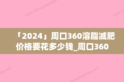 「2024」周口360溶脂减肥价格要花多少钱_周口360溶脂减肥整形费用大概是多少钱