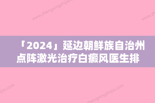 「2024」延边朝鲜族自治州点阵激光治疗白癜风医生排行榜前十强版发布-延边朝鲜族自治州点阵激光治疗白癜风医生