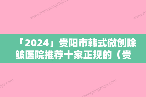 「2024」贵阳市韩式微创除皱医院推荐十家正规的（贵阳市韩式微创除皱整形医院）