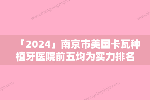 「2024」南京市美国卡瓦种植牙医院前五均为实力排名（南京市美国卡瓦种植牙口腔医院收费不坑人）