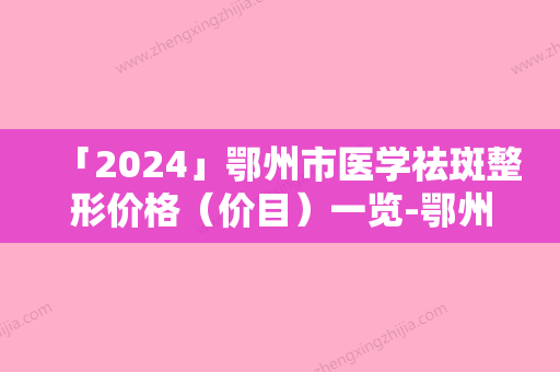 「2024」鄂州市医学祛斑整形价格（价目）一览-鄂州市医学祛斑手术价格及术后护理方式