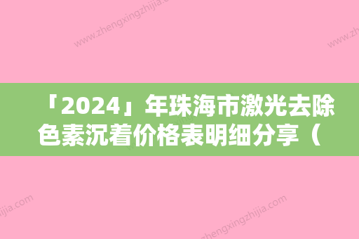 「2024」年珠海市激光去除色素沉着价格表明细分享（珠海市激光去除色素沉着需要费用是多少钱啊）