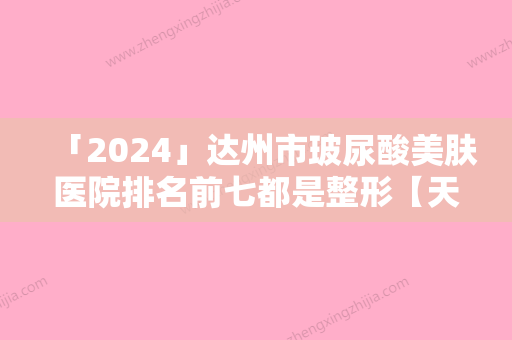 「2024」达州市玻尿酸美肤医院排名前七都是整形【天花板】（达州市玻尿酸美肤整形医院）