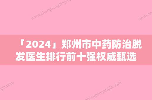 「2024」郑州市中药防治脱发医生排行前十强权威甄选-贾亮亮医生手法稳