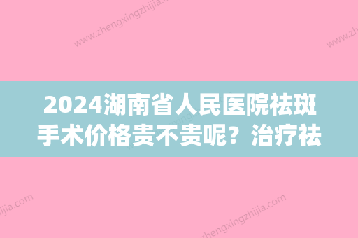 2024湖南省人民医院祛斑手术价格贵不贵呢？治疗祛斑果怎么样呢？(湖南省人民医院激光祛斑多少钱)