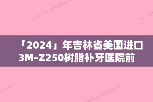 「2024」年吉林省美国进口3M-Z250树脂补牙医院前十名排行全面盘点-吉林省美国进口3M-Z250树脂补牙口腔医院