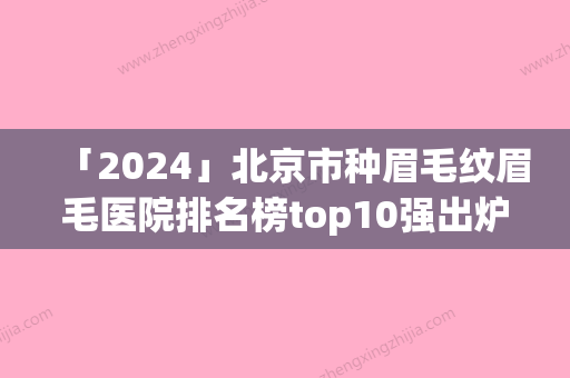 「2024」北京市种眉毛纹眉毛医院排名榜top10强出炉（北京市种眉毛纹眉毛整形医院）