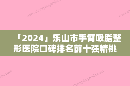 「2024」乐山市手臂吸脂整形医院口碑排名前十强精挑细选-乐山市手臂吸脂整形整形医院