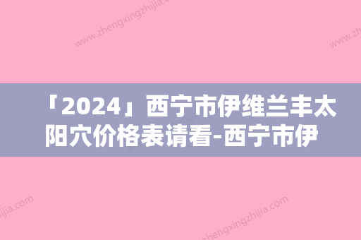 「2024」西宁市伊维兰丰太阳穴价格表请看-西宁市伊维兰丰太阳穴手术是不是越贵越好