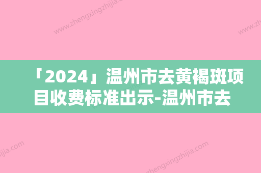 「2024」温州市去黄褐斑项目收费标准出示-温州市去黄褐斑价格行情