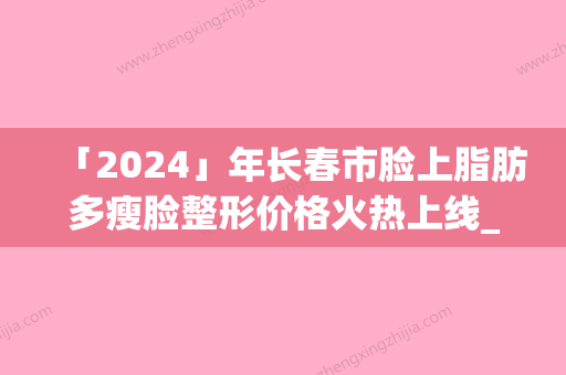 「2024」年长春市脸上脂肪多瘦脸整形价格火热上线_项目费用信息更新（长春市脸上脂肪多瘦脸价格及术后调理）