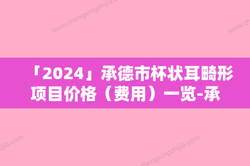 「2024」承德市杯状耳畸形项目价格（费用）一览-承德市杯状耳畸形价格为什么不一样