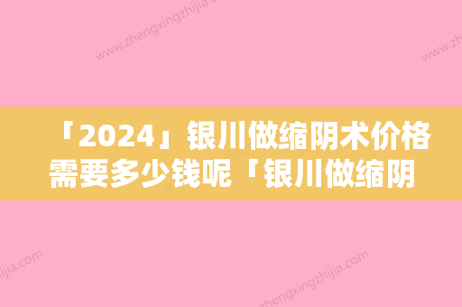 「2024」银川做缩阴术价格需要多少钱呢「银川做缩阴术整容手术的价格」