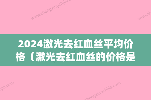 2024激光去红血丝平均价格（激光去红血丝的价格是多少）(激光去红血丝价格一般在多少)