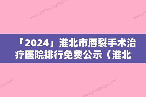 「2024」淮北市唇裂手术治疗医院排行免费公示（淮北市唇裂手术治疗整形医院）