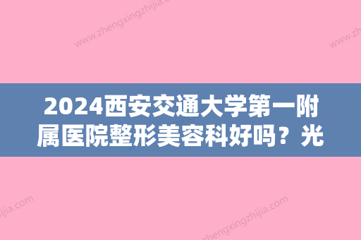 2024西安交通大学第一附属医院整形美容科好吗？光子嫩肤怎么样？专家/价目表