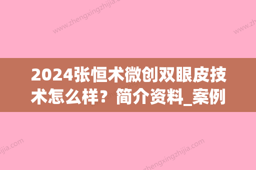 2024张恒术微创双眼皮技术怎么样？简介资料_案例图_价目表2024(张恒术双眼皮风格)