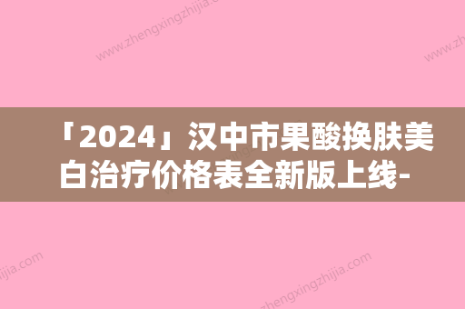 「2024」汉中市果酸换肤美白治疗价格表全新版上线-近8个月均价为1912元