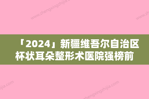 「2024」新疆维吾尔自治区杯状耳朵整形术医院强榜前十名通通入围（新疆维吾尔自治区杯状耳朵整形术整形医院）