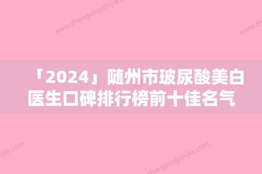 「2024」随州市玻尿酸美白医生口碑排行榜前十佳名气大-何黎医生技术靠谱的医生建议先看看