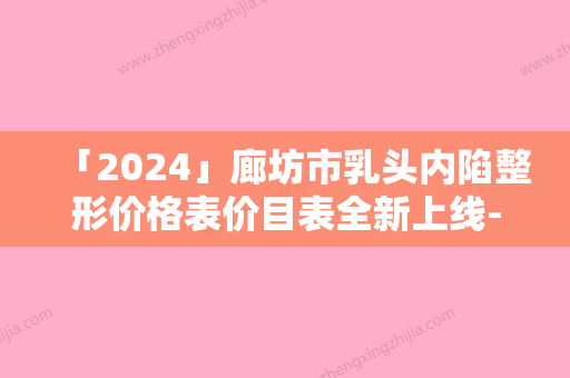 「2024」廊坊市乳头内陷整形价格表价目表全新上线-廊坊市乳头内陷费用贵吗