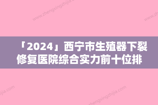 「2024」西宁市生殖器下裂修复医院综合实力前十位排名新出炉（西宁澳丽医疗美容诊所口碑都不错）