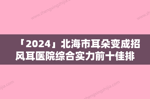 「2024」北海市耳朵变成招风耳医院综合实力前十佳排名榜重磅推出（北海市耳朵变成招风耳整形医院）