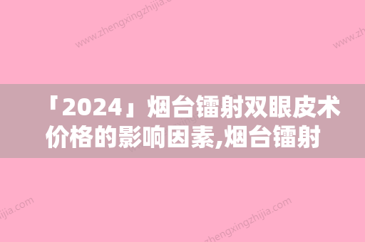 「2024」烟台镭射双眼皮术价格的影响因素,烟台镭射双眼皮手术价格和什么因素有关呢