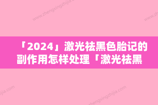 「2024」激光祛黑色胎记的副作用怎样处理「激光祛黑色胎记好不好有副作用吗」