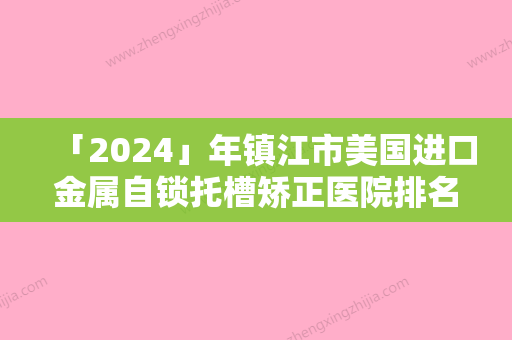 「2024」年镇江市美国进口金属自锁托槽矫正医院排名十强哪家实力赞-镇江市美国进口金属自锁托槽矫正口腔医院