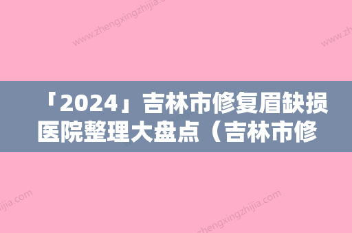 「2024」吉林市修复眉缺损医院整理大盘点（吉林市修复眉缺损整形医院）