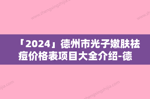 「2024」德州市光子嫩肤祛痘价格表项目大全介绍-德州市光子嫩肤祛痘花费贵不贵