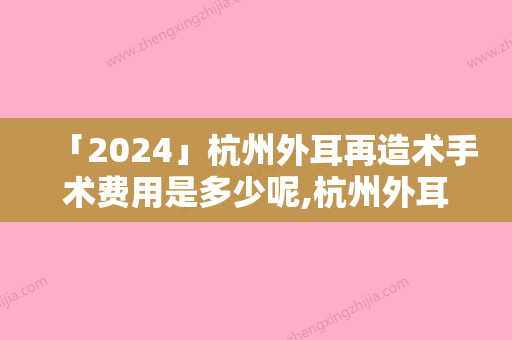 「2024」杭州外耳再造术手术费用是多少呢,杭州外耳再造术手术术费用大概需要多少钱