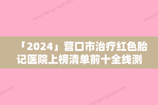 「2024」营口市治疗红色胎记医院上榜清单前十全线测评-营口洪伟针灸理疗室潜力股专家汇聚于此