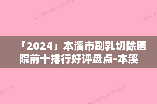 「2024」本溪市副乳切除医院前十排行好评盘点-本溪王晓明医疗美容门诊本地网友强荐