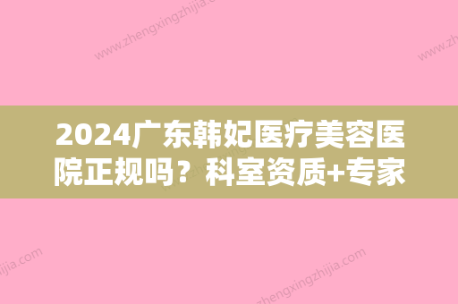 2024广东韩妃医疗美容医院正规吗？科室资质+专家介绍+双眼皮案例