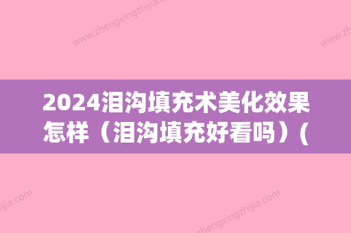 2024泪沟填充术美化效果怎样（泪沟填充好看吗）(泪沟填充后悔)