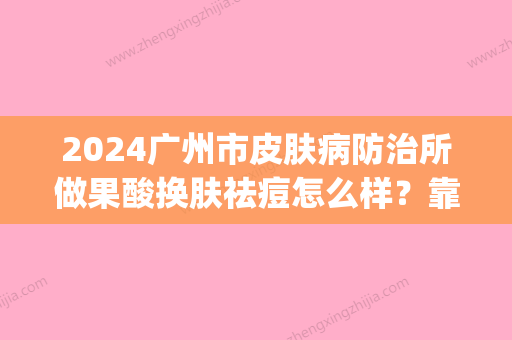 2024广州市皮肤病防治所做果酸换肤祛痘怎么样？靠谱吗？(广州市皮肤病防治所果酸治疗)